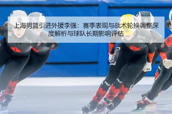 上海男篮引进外援李强：赛季表现与战术轮换调整深度解析与球队长期影响评估