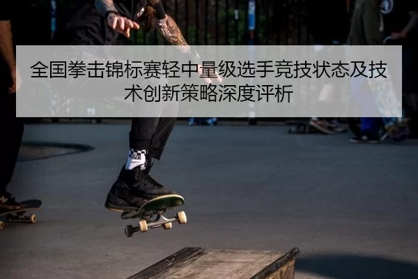 全国拳击锦标赛轻中量级选手竞技状态及技术创新策略深度评析